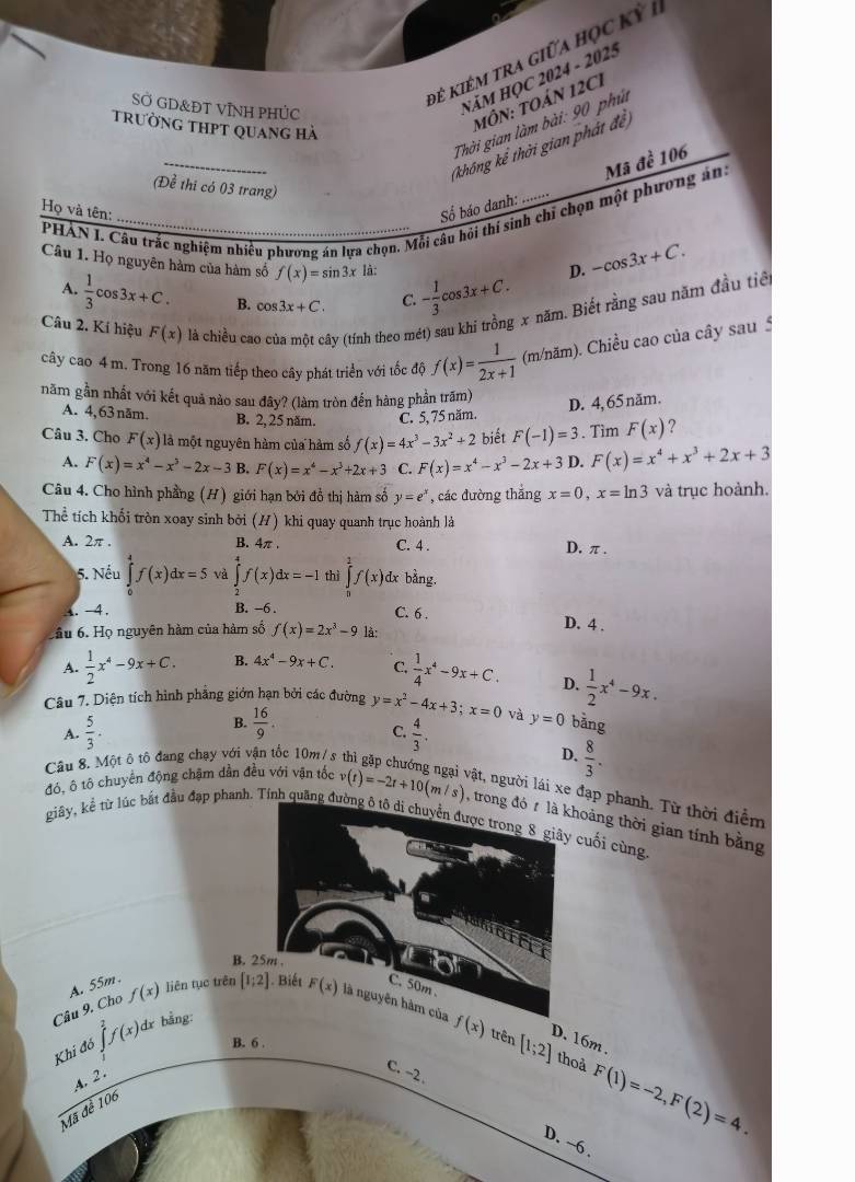 đê kiêm tra giữa học kỳ 1
SỞ GD&ĐT VỊNH PHỦC
NăM HỌC 2024 - 2025
Thời gian làm bài: 90 phú
trường thpt quang hà
MôN: TOáN 12CI
(khống kể thời gian phát đề)
(Đề thi có 03 trang)
PHAN I. Câu trắc nghiệm nhiều phương án lựa chọn. Mỗi câu hồi thí sinh chỉ chọn một phương án: Mã đề 106
Họ và tên:
Số báo danh: ...
Câu 1. Họ nguyên hàm của hàm số f(x)=sin 3x là: - 1/3 cos 3x+C.
D. -cos 3x+C.
A.  1/3 cos 3x+C. B. cos 3x+C. C.
Câu 2. Kí hiệu F(x) là chiều cao của một cây (tính theo mét) sau khi trồng x năm. Biết rằng sau năm đầu tiể
cây cao 4 m. Trong 16 năm tiếp theo cây phát triển với tốc độ f(x)= 1/2x+1  (m/năm). Chiều cao của cây sau 5
năm gần nhất với kết quả nào sau đây? (làm tròn đến hàng phần trăm)
A. 4,63 năm. B. 2, 25 năm. C. 5, 75 năm
D. 4, 65 năm.
Câu 3. Cho F(x) là một nguyên hàm của hàm số f(x)=4x^3-3x^2+2 biết F(-1)=3. Tìm F(x) 7
A. F(x)=x^4-x^5-2x-3 B. F(x)=x^4-x^3+2x+3 C. F(x)=x^4-x^3-2x+3 D. F(x)=x^4+x^3+2x+3
Câu 4. Cho hình phầng (H) giới hạn bởi đồ thị hàm số y=e^x , các đường thắng x=0,x=ln 3 và trục hoành.
Thể tích khối tròn xoay sinh bởi (H) khi quay quanh trục hoành là
A. 2π . B. 4π . C. 4 . D, π.
5. Nếu ∈tlimits _0^(4f(x)dx=5 và ∈tlimits _2^4f(x)dx=-1 thì ∈tlimits _0^1f(x) dx bằng,
1. -4. B. -6 .
C. 6 . D. 4 .
tầu 6. Họ nguyên hàm của hàm số f(x)=2x^3)-9 là:
A.  1/2 x^4-9x+C. B. 4x^4-9x+C. C.  1/4 x^4-9x+C. D.
Câu 7. Diện tích hình phẳng giớn hạn bởi các đường y=x^2-4x+3;x=0 và  1/2 x^4-9x.
B.
A.  5/3 .  16/9 .
C.
Câu 8. Một ô tô đang chạy với vận tốc 10m/ s  4/3 . y=0 bằng
D.  8/3 .
vật, người lái xe đạp phanh. Từ thời điểm
đó, ô tô chuyển động chặm dần đều với vận tốc v(t)=-2t+10(m/s) , trong đó t là khoảng thời gian tính bằng
giây, kể từ lúc bắt đầu đạp phanh. Tính quãng đường ô tô di chuyển được trong 8 giây cuối cùng
B.
Câu 9. Cho A. 55m .
f(x) liên tục trên [1;2] trên [1;2]
D. 16m .
Khi đó ∈tlimits^2f(x)^0 1r bằng:
B. 6 .
thoả F(1)=-2,F(2)=4.
A. 2.
C. ~2 .
Mã đễ 106
D. ~6 .