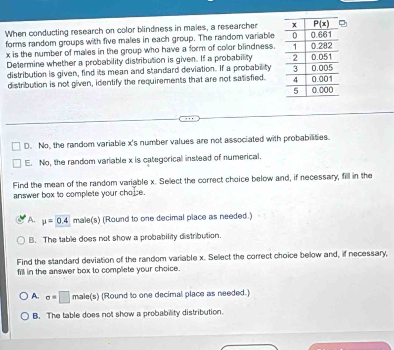 When conducting research on color blindness in males, a researcher 
forms random groups with five males in each group. The random variable
x is the number of males in the group who have a form of color blindness.
Determine whether a probability distribution is given. If a probability 
distribution is given, find its mean and standard deviation. If a probability
distribution is not given, identify the requirements that are not satisfied.
D. No, the random variable x's number values are not associated with probabilities.
E. No, the random variable x is categorical instead of numerical.
Find the mean of the random variable x. Select the correct choice below and, if necessary, fill in the
answer box to complete your choce.
A. mu =0.4 male(s) (Round to one decimal place as needed.)
B. The table does not show a probability distribution.
Find the standard deviation of the random variable x. Select the correct choice below and, if necessary,
fill in the answer box to complete your choice.
A. sigma =□ male(s) (Round to one decimal place as needed.)
B. The table does not show a probability distribution.