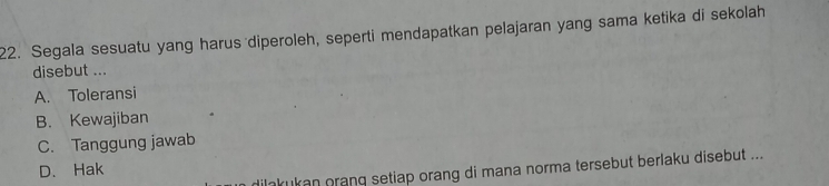 Segala sesuatu yang harus diperoleh, seperti mendapatkan pelajaran yang sama ketika di sekolah
disebut ...
A. Toleransi
B. Kewajiban
C. Tanggung jawab
D. Hak
ilakukan oranq setiap orang di mana norma tersebut berlaku disebut ...