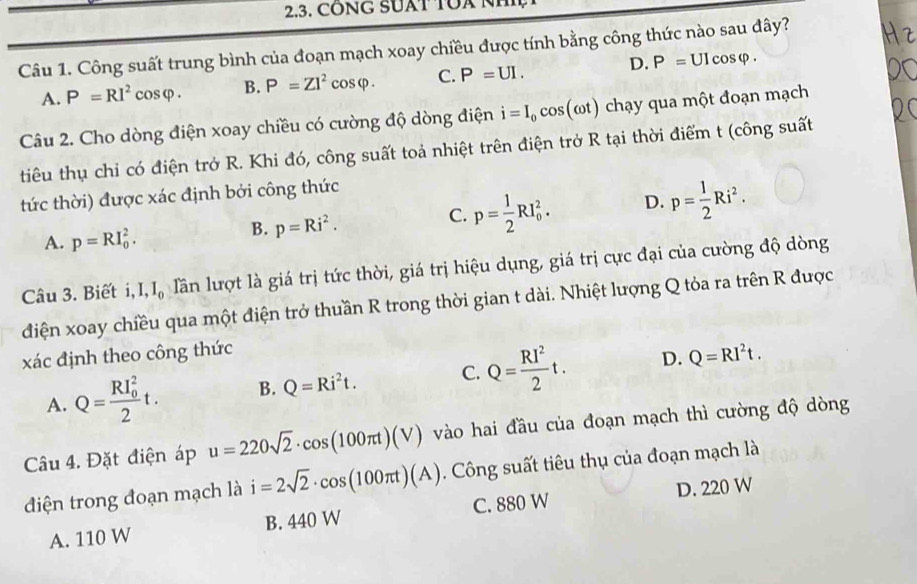 CONG SUAT TOA N
Câu 1. Công suất trung bình của đoạn mạch xoay chiều được tính bằng công thức nào sau đây?
A. P=RI^2cos varphi . B. P=ZI^2cos varphi . C. P=UI. D. P=UIcos varphi .
Câu 2. Cho dòng điện xoay chiều có cường độ dòng điện i=I_0cos (omega t) chạy qua một đoạn mạch
tiêu thụ chỉ có điện trở R. Khi đó, công suất toả nhiệt trên điện trở R tại thời điểm t (công suất
tức thời) được xác định bởi công thức
A. p=RI_0^(2.
B. p=Ri^2).
C. p= 1/2 RI_0^(2. D. p=frac 1)2Ri^2.
Câu 3. Biết i, I,I_0 lần lượt là giá trị tức thời, giá trị hiệu dụng, giá trị cực đại của cường độ dòng
điện xoay chiều qua một điện trở thuần R trong thời gian t dài. Nhiệt lượng Q tỏa ra trên R được
xác định theo công thức
A. Q=frac (RI_0)^22t. B. Q=Ri^2t. C. Q= RI^2/2 t. D. Q=RI^2t.
Câu 4. Đặt điện áp u=220sqrt(2)· cos (100π t)(V) vào hai đầu của đoạn mạch thì cường độ dòng
điện trong đoạn mạch là i=2sqrt(2)· cos (100π t)(A). Công suất tiêu thụ của đoạn mạch là
A. 110 W B. 440 W C. 880 W D. 220 W