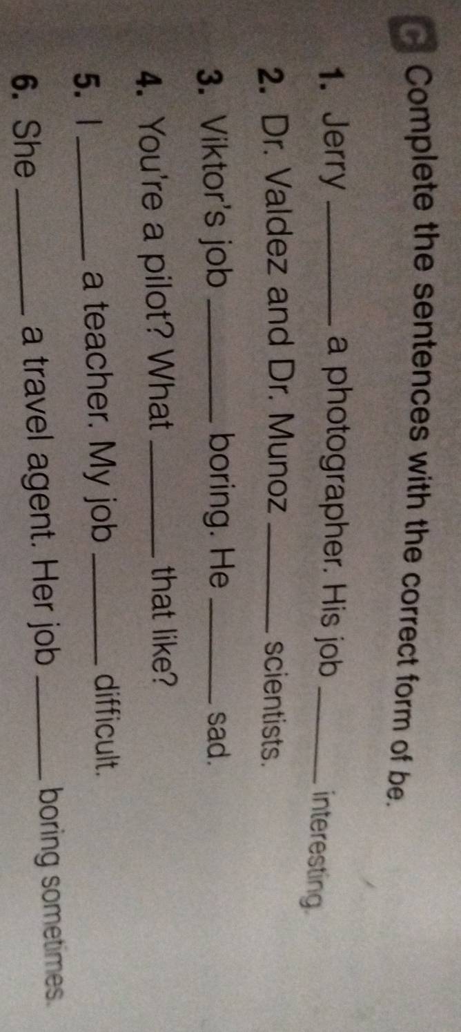 Complete the sentences with the correct form of be. 
1. Jerry _a photographer. His job_ 
interesting. 
2. Dr. Valdez and Dr. Munoz _scientists. 
3. Viktor's job _boring. He _sad. 
4. You're a pilot? What_ 
that like? 
5. l _a teacher. My job_ 
difficult. 
6. She _a travel agent. Her job _boring sometimes.