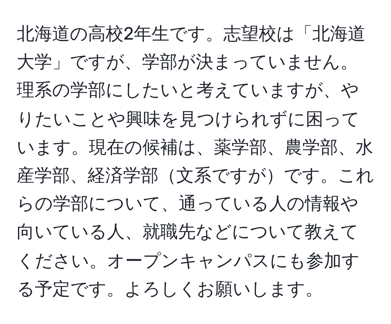 北海道の高校2年生です。志望校は「北海道大学」ですが、学部が決まっていません。理系の学部にしたいと考えていますが、やりたいことや興味を見つけられずに困っています。現在の候補は、薬学部、農学部、水産学部、経済学部文系ですがです。これらの学部について、通っている人の情報や向いている人、就職先などについて教えてください。オープンキャンパスにも参加する予定です。よろしくお願いします。