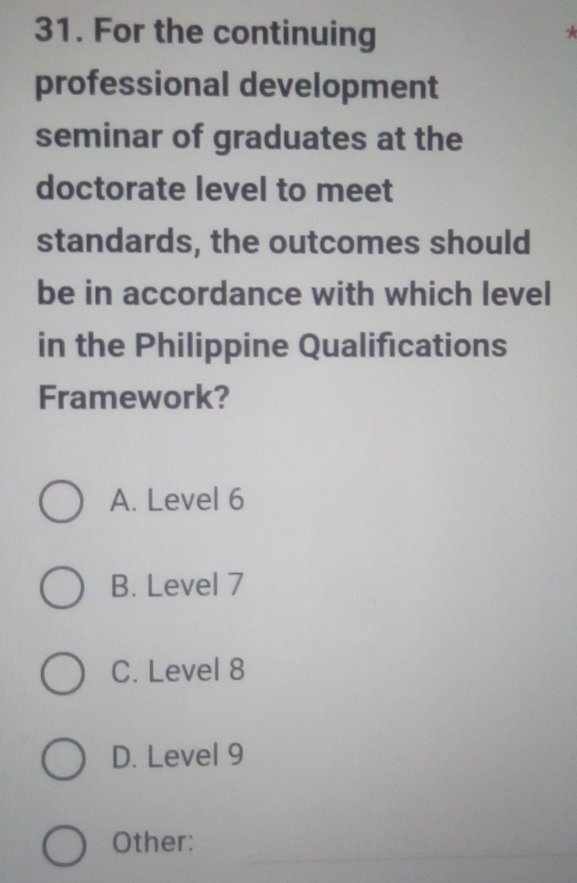 For the continuing
*
professional development
seminar of graduates at the
doctorate level to meet
standards, the outcomes should
be in accordance with which level
in the Philippine Qualifications
Framework?
A. Level 6
B. Level 7
C. Level 8
D. Level 9
_
Other: