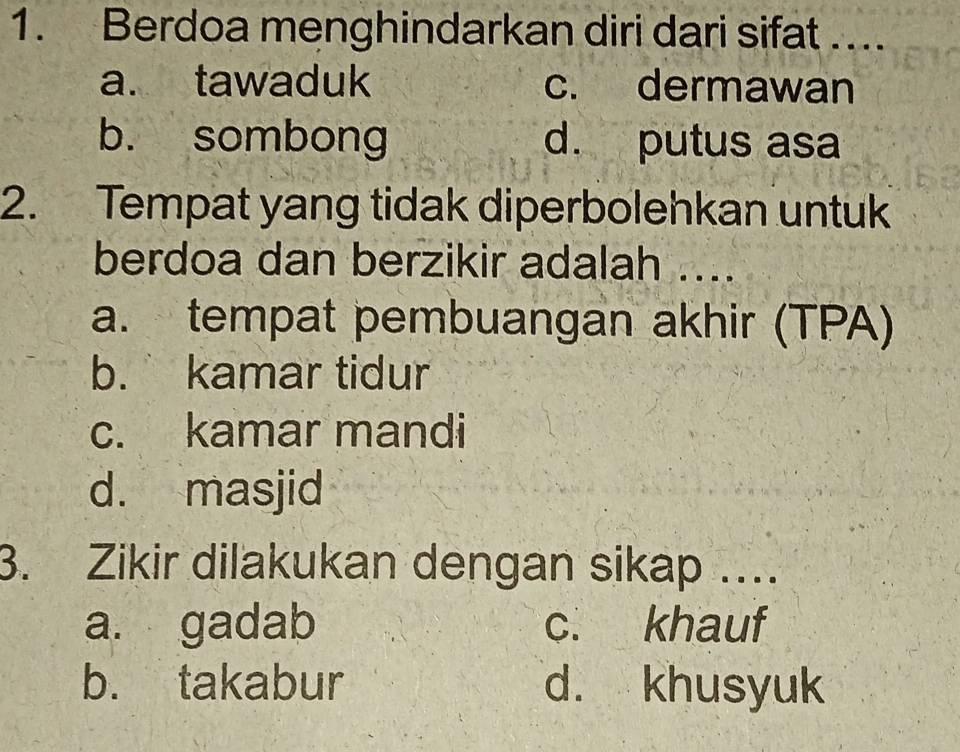 Berdoa menghindarkan diri dari sifat ….
a. tawaduk c. dermawan
b. sombong d. putus asa
2. Tempat yang tidak diperbolehkan untuk
berdoa dan berzikir adalah ....
a. tempat pembuangan akhir (TPA)
b. kamar tidur
c. kamar mandi
d. masjid
3. Zikir dilakukan dengan sikap …
a. gadab c. khauf
b. takabur d. khusyuk