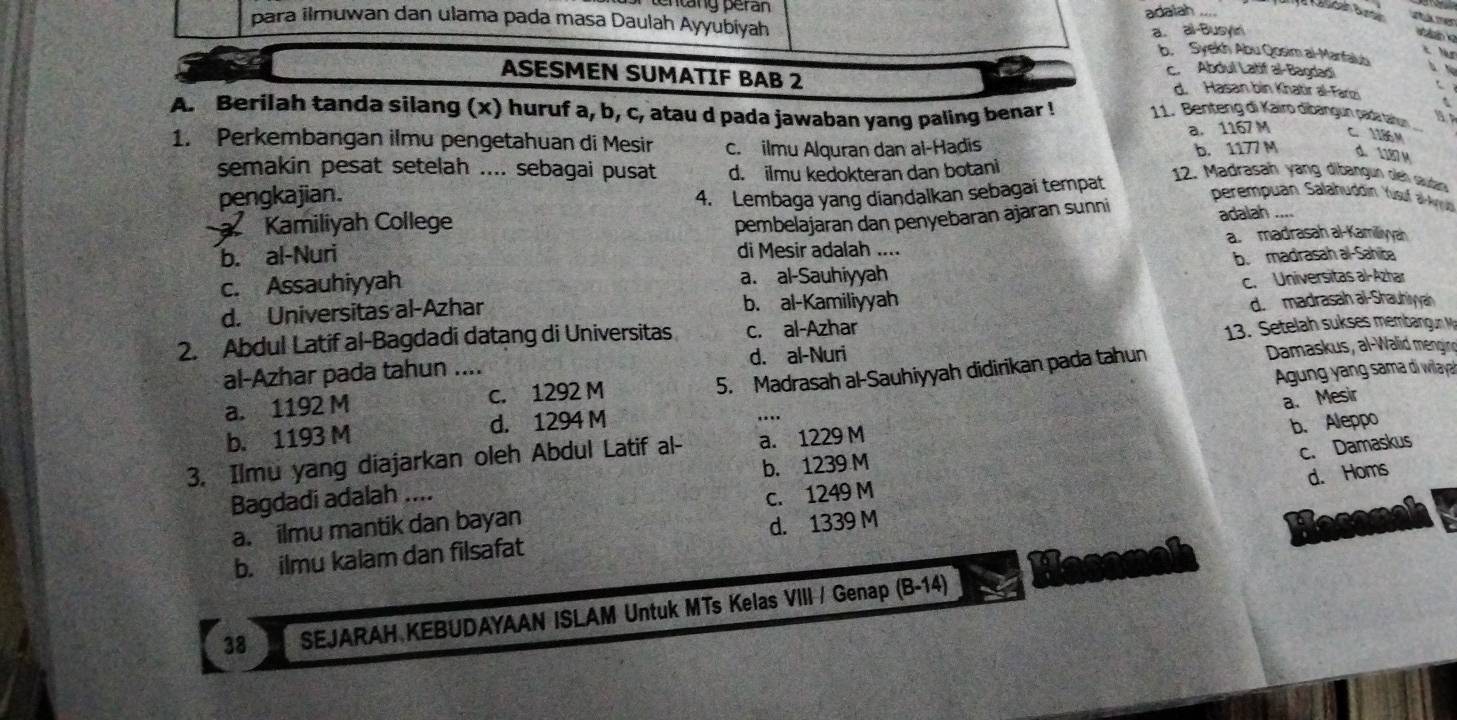 ang peran
adaiah_ ane Kasdah Bunn
para ilmuwan dan ulama pada masa Daulah Ayyubiyah
a. al-Busyn

b. Syekh Abu Qosim al-Manfalub
c. Abdul Latif al-Bagdadi
ASESMEN SUMATIF BAB 2 d. Hasan bin Khatir al-Farzi
A. Berilah tanda silang (x) huruf a, b, c, atau d pada jawaban yang paling benar ! 11. Benteng di Kairo dibängun padar tartun
a. 1167 M C.1186M
1. Perkembangan ilmu pengetahuan di Mesir c. ilmu Alquran dan ai-Hadis
b. 1177 M d. 1187 M
semakin pesat setelah .... sebagai pusat d. ilmu kedokteran dan botani
pengkajian. 4. Lembaga yang diandalkan sebagai tempat
12. Madrasah yang dibangun oleh saudar
perempuan Salahuddin Yúsuf alAyud
Kamiliyah College
b. al-Nuri pembelajaran dan penyebaran ajaran sunni
adalah
a madrasah al-Kamilliyyah
di Mesir adalah ....
c. Assauhiyyah a. al-Sauhiyyah b. madrasah al-Sahiba
d. Universitas al-Azhar b. al-Kamiliyyah c. Universitas al-Azhar
d.  madrasah al-Shauhiyah
2. Abdul Latif al-Bagdadi datang di Universitas c. al-Azhar
al-Azhar pada tahun .... d. al-Nuri  13. Setelah sukses membangun M
5. Madrasah al-Sauhiyyah didirikan pada tahun  Damaskus, al-Walid mengi
a. 1192 M c. 1292 M
a. Mesir
b. 1193 M d. 1294 M  Agung yang sama di wilaya
…
c. Damaskus
3. Ilmu yang diajarkan oleh Abdul Latif al- a. 1229 M
b. Aleppo
Bagdadi adalah .... b. 1239 M
d. Homs
a. ilmu mantik dan bayan C. 1249 M
b. ilmu kalam dan filsafat d. 1339 M
38 SEJARAH KEBUDAYAAN ISLAM Untuk MTs Kelas VIII / Genap (B-14)