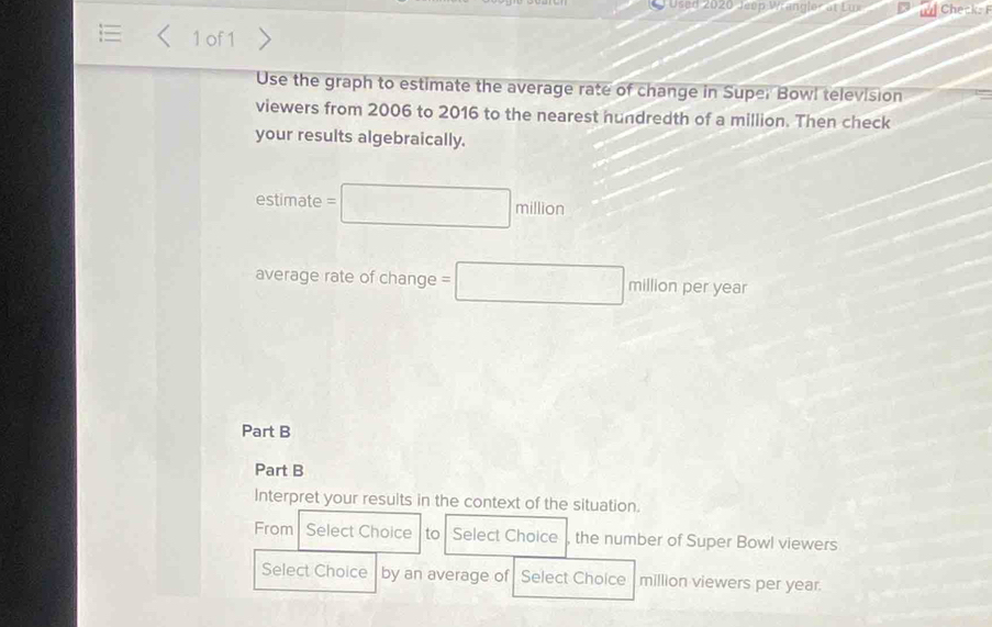 JUsed 2020 Jeep Wrangler at Lw Checks 
1 of1 
Use the graph to estimate the average rate of change in Super Bowl television 
viewers from 2006 to 2016 to the nearest hundredth of a million. Then check 
your results algebraically. 
estimat e=□ millon
□  
average rate of change =□ millonperyear
Part B 
Part B 
Interpret your results in the context of the situation. 
From Select Choice to Select Choice the number of Super Bowl viewers 
Select Choice by an average of Select Choice million viewers per year.