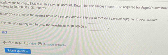 ngela wants to invest $2,800.00 in a savings account. Determine the simple interest rate required for Angela's investme 
o grow to $8,900.00 in 21 months. 
Round your answer to the nearest tenth of a percent and don't forget to include a percent sign, %, in your answer. 
The interest rate required to grow the investment to $8,900.00 is 
Hint 
Question Help: Video Message instructor 
Submit Question