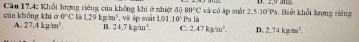 2.9 am
Câu 17.4: Khối lượng riêng của không khí ở nhiệt độ 80°C và có áp suất 2.5.10^5Pa. Biết khối lượng riêng
của không khí ở 0°C là 1.29kg/m^3 , và áp suất 1.01.10^5Pa là
A. 27,4kg/m^3. B. 24.7kg/m^3. C. 2.47kg/m^3. D. 2,74kg/m^3.