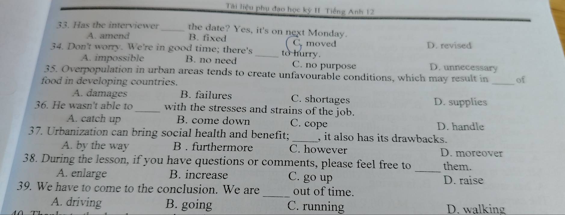 Tài liệu phụ đạo học kỳ II Tiếng Anh 12
33. Has the interviewer _the date? Yes, it's on next Monday.
A. amend B. fixed C moved
D. revised
34. Don't worry. We're in good time; there's _to hurry.
A. impossible B. no need C. no purpose D. unnecessary
35. Overpopulation in urban areas tends to create unfavourable conditions, which may result in of
food in developing countries.
_
A. damages B. failures C. shortages
D. supplies
36. He wasn't able to_ with the stresses and strains of the job.
A. catch up B. come down C. cope
D. handle
37. Urbanization can bring social health and benefit; _, it also has its drawbacks.
A. by the way B . furthermore C. however D. moreover
38. During the lesson, if you have questions or comments, please feel free to _them.
A. enlarge B. increase C. go up
D. raise
39. We have to come to the conclusion. We are _out of time.
A. driving B. going C. running
D. walking