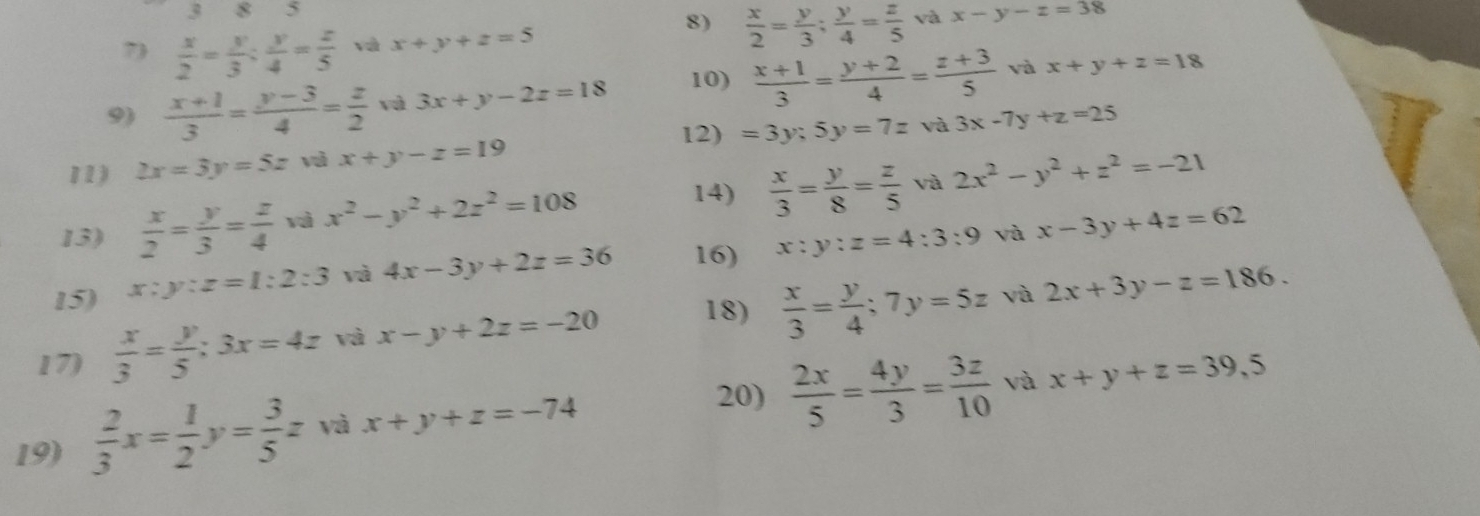 383 
7  x/2 = y/3  :  y/4 = z/5  và x+y+z=5
8)  x/2 = y/3 ;  y/4 = z/5  và x-y-z=38
9)  (x+1)/3 = (y-3)/4 = z/2  và 3x+y-2z=18 10)  (x+1)/3 = (y+2)/4 = (z+3)/5  và x+y+z=18
12) =3y;5y=7z và 3x-7y+z=25
11) 2x=3y=5z và x+y-z=19
13)  x/2 = y/3 = z/4  vì x^2-y^2+2z^2=108
14)  x/3 = y/8 = z/5  và 2x^2-y^2+z^2=-21
15) x:y:z=1:2:3 và 4x-3y+2z=36 16) x:y:z=4:3:9 và x-3y+4z=62
17)  x/3 = y/5 :3x=4z và x-y+2z=-20 18)  x/3 = y/4 ; 7y=5z và 2x+3y-z=186. 
19)  2/3 x= 1/2 y= 3/5 z và x+y+z=-74
20)  2x/5 = 4y/3 = 3z/10  và x+y+z=39, 5