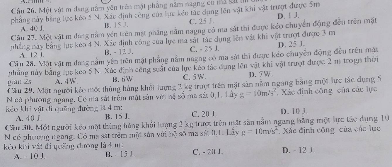 Một vật m đang nằm yên trên mặt phăng năm nagng cỏ ma sắi I
phẳng này bằng lực kéo 5 N. Xác định công của lực kéo tác dụng lên vật khi vật trượt được 5m
D. 1 J.
A. 40 J. B. 15 J. C. 25 J.
Câu 27. Một vật m dang nằm yên trên mặt phẳng nằm nagng có ma sát thì được kéo chuyển động đều trên mặt
phẳng này bằng lực kéo 4 N. Xác định công của lực ma sát tác dụng lên vật khi vật trượt được 3 m
A. 12 J. B. - 12 J. C. - 25 J. D. 25 J.
Câu 28. Một vật m đang nằm yên trên mặt phẳng nằm nagng có ma sát thì được kéo chuyển động đều trên mặt
phẳng này bằng lực kéo 5 N. Xác định công suất của lực kéo tác dụng lên vật khi vật trượt được 2 m trogn thời
gian 2s A. 4W. B. 6W. C. 5W. D. 7W.
Câu 29. Một người kéo một thùng hàng khối lượng 2 kg trượt trên mặt sản nằm ngang bằng một lực tác dụng 5
N có phương ngang. Có ma sát trêm mặt sàn với hệ số ma sát 0,1. Lấy g=10m/s^2. Xác định công của các lực
kéo khi vật đi quãng đường là 4 m:
C. 20 J.
A. 40 J. B. 15 J. D. 10 J.
Câu 30. Một người kéo một thùng hàng khối lượng 3 kg trượt trên mặt sàn nằm ngang bằng một lực tác dụng 10
N có phương ngang. Có ma sát trêm mặt sàn với hệ số ma sát 0,1. Lấy g=10m/s^2. Xác định công của các lực
kéo khi vật đi quãng đường là 4 m:
A. - 10 J. B. - 15 J. C. - 20 J. D. - 12 J.