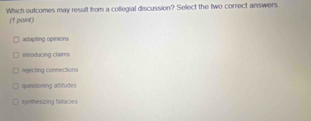 Which outcomes may result from a collegial discussion? Select the two correct answers
(1 point)
adapting opinions
introducing claims
rejecting connections
questioning attitudes
synthesizing fallacies