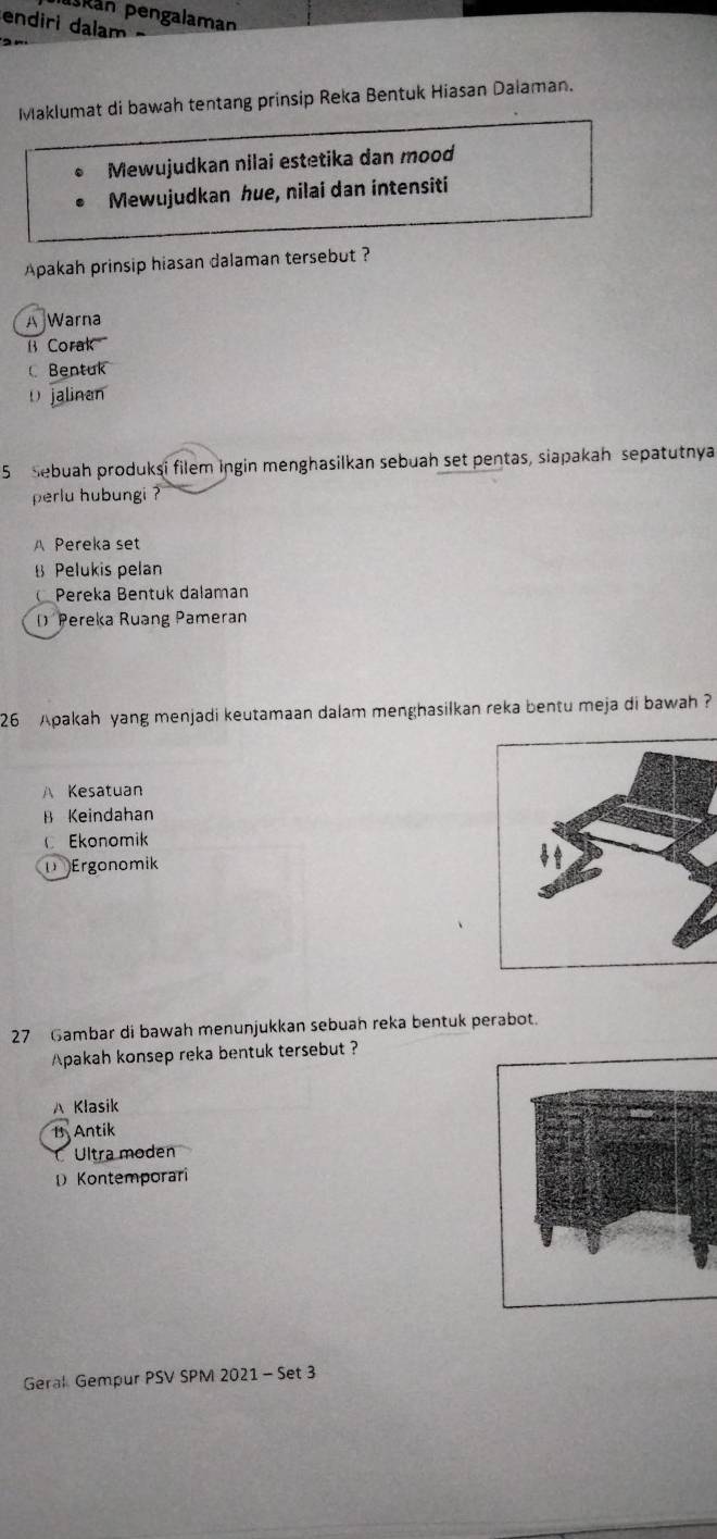 pskán pengalaman
endiri dalam
Maklumat di bawah tentang prinsip Reka Bentuk Hiasan Dalaman.
Mewujudkan nilai estetika dan mood
Mewujudkan hue, nilai dan intensiti
Apakah prinsip hiasan dalaman tersebut ?
A Warna
B Corak
Bentuk
D jalinan
5 Sebuah produkşi filem ingin menghasilkan sebuah set pentas, siapakah sepatutnya
perlu hubungi ?
Pereka set
B Pelukis pelan
Pereka Bentuk dalaman
D Pereka Ruang Pameran
26 Apakah yang menjadi keutamaan dalam menghasilkan reka bentu meja di bawah ?
Kesatuan
B Keindahan
Ekonomik
D Ergonomik
27 Gambar di bawah menunjukkan sebuah reka bentuk perabot.
pakah konsep reka bentuk tersebut ?
A Klasik
1 Antik
Ultra moden
Kontemporari
Geral Gempur PSV SPM 2021 - Set 3