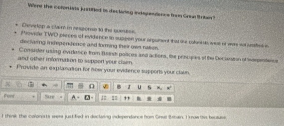 Were the coloniets justified in declaring independence from Great Britain? 
Develop a claim in response to the question. 
Provide TWO pieces of evidence to support your argument that the colonists were of were not jusafed in 
declaring independence and forming their own nation. 
Consider using evidence from British polices and actions, the principtes of the Dectaration of Indegendence 
and other information to support your claim. 
Provide an explanation for how your evidence supports your claim 
3 
B I U s 
Faist Size 
I think the colonists were justified in declaring independance from Great Britiain. I know this because