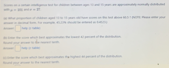 Scores on a certain intelligence test for children between ages 13 and 15 years are approximately normally distributed 
with mu =101 and sigma =27. 
a) What proportion of children aged 13 to 15 years old have scores on this test above 60.5 ? (NOTE: Please enter your 
answer in decimal form. For example, 45.23% should be entered as 0.4523.) 
Answer □ help (z-table) 
(b) Enter the score which best approximates the lowest 42 percent of the distribution. 
Round your answer to the nearest tenth. 
Answer □ help (z-table) 
(c) Enter the score which best approximates the highest 44 percent of the distribution. 
Round your answer to the nearest tenth.