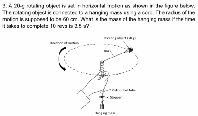 A 20-g rotating object is set in horizontal motion as shown in the figure below. 
The rotating object is connected to a hanging mass using a cord. The radius of the 
motion is supposed to be 60 cm. What is the mass of the hanging mass if the time 
it takes to complete 10 revs is 3.5 s? 
Hanging mass