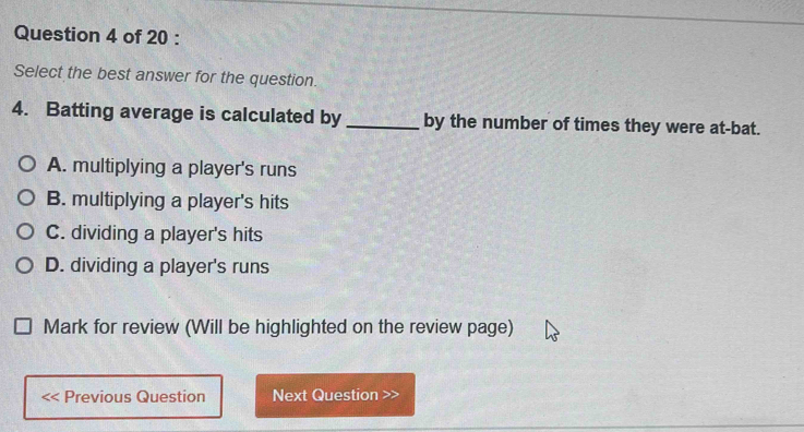 Select the best answer for the question.
4. Batting average is calculated by _by the number of times they were at-bat.
A. multiplying a player's runs
B. multiplying a player's hits
C. dividing a player's hits
D. dividing a player's runs
Mark for review (Will be highlighted on the review page)
Previous Question Next Question