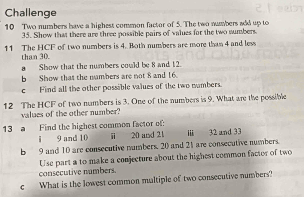 Challenge 
10 Two numbers have a highest common factor of 5. The two numbers add up to
35. Show that there are three possible pairs of values for the two numbers. 
11 The HCF of two numbers is 4. Both numbers are more than 4 and less 
than 30. 
a Show that the numbers could be 8 and 12. 
b Show that the numbers are not 8 and 16. 
c Find all the other possible values of the two numbers. 
12 The HCF of two numbers is 3. One of the numbers is 9. What are the possible 
values of the other number? 
13 a Find the highest common factor of: 
i 9 and 10 i 20 and 21 i 32 and 33
b 9 and 10 are consecutive numbers. 20 and 21 are consecutive numbers. 
Use part a to make a conjecture about the highest common factor of two 
consecutive numbers. 
c What is the lowest common multiple of two consecutive numbers?