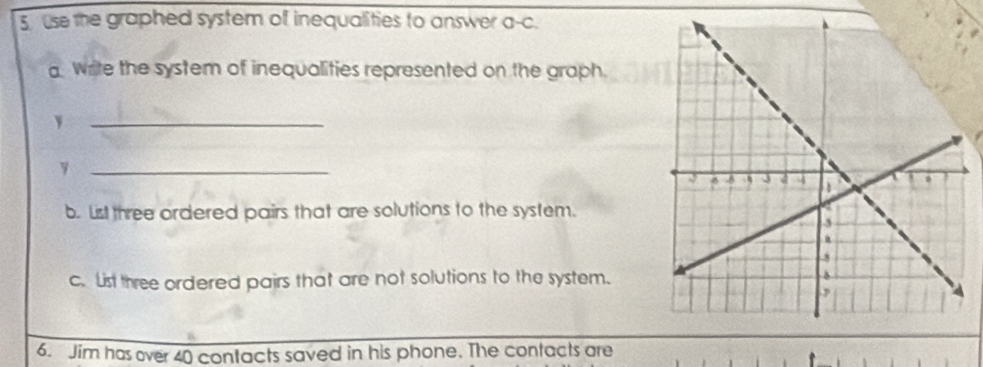 use the graphed system of inequalities to answer a-c. 
write the system of inequalities represented on the graph. 
_、 
_ 
b. List three ordered pairs that are solutions to the system. 
c. List three ordered pairs that are not solutions to the system. 
6. Jim has over 40 contacts saved in his phone. The contacts are