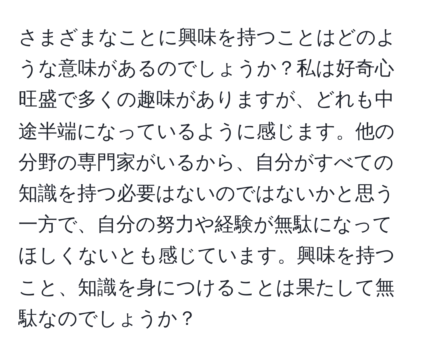 さまざまなことに興味を持つことはどのような意味があるのでしょうか？私は好奇心旺盛で多くの趣味がありますが、どれも中途半端になっているように感じます。他の分野の専門家がいるから、自分がすべての知識を持つ必要はないのではないかと思う一方で、自分の努力や経験が無駄になってほしくないとも感じています。興味を持つこと、知識を身につけることは果たして無駄なのでしょうか？