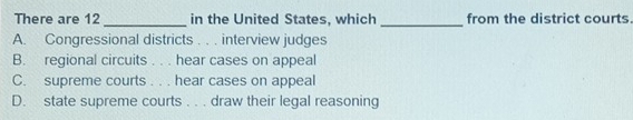 There are 12 _in the United States, which _from the district courts
A. Congressional districts . . . interview judges
B. regional circuits . . . hear cases on appeal
C. supreme courts . . . hear cases on appeal
D. state supreme courts . . . draw their legal reasoning