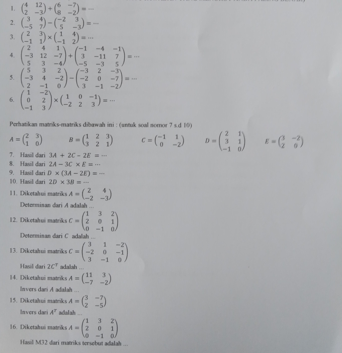 beginpmatrix 4&12 2&-3endpmatrix +beginpmatrix 6&-7 8&-2endpmatrix =·s
2. beginpmatrix 3&4 -5&7endpmatrix -beginpmatrix -2&3 5&-3endpmatrix =·s
3. beginpmatrix 2&3 -1&1endpmatrix * beginpmatrix 1&4 -1&2endpmatrix =·s
4. beginpmatrix 2&4&1 -3&12&-7 5&3&-4endpmatrix +beginpmatrix -1&-4&-1 3&-11&7 -5&-3&5endpmatrix =·s
5. beginpmatrix 5&3&2 -3&4&-2 2&-1&0endpmatrix -beginpmatrix -3&2&-3 -2&0&-7 3&-1&-2endpmatrix =·s
6. beginpmatrix 1&-2 0&2 -1&3endpmatrix * beginpmatrix 1&0&-1 -2&2&3endpmatrix =·s
Perhatikan matriks-matriks dibawah ini : (untuk soal nomor 7 s.d 10)
A=beginpmatrix 2&3 1&0endpmatrix B=beginpmatrix 1&2&3 3&2&1endpmatrix C=beginpmatrix -1&1 0&-2endpmatrix D=beginpmatrix 2&1 3&1 -1&0endpmatrix E=beginpmatrix 3&-2 2&0endpmatrix
3A+2C-2E=·s
8. Hasil dari 2A-3C* E=·s
9. Hasil dari D* (3A-2E)=·s
10. Hasil dari 2D* 3B=·s
11. Diketahui matriks A=beginpmatrix 2&4 -2&-3endpmatrix
Determinan dari A adalah ...
12. Diketahui matriks C=beginpmatrix 1&3&2 2&0&1 0&-1&0endpmatrix
Determinan dari C adalah ...
13. Diketahui matriks C=beginpmatrix 3&1&-2 -2&0&-1 3&-1&0endpmatrix
Hasil dari 2C^T adalah ...
14. Diketahui matriks A=beginpmatrix 11&3 -7&-2endpmatrix
Invers dari A adalah ...
15. Diketahui matriks A=beginpmatrix 3&-7 2&-5endpmatrix
Invers dari A^T adalah ...
16. Diketahui matriks A=beginpmatrix 1&3&2 2&0&1 0&-1&0endpmatrix
Hasil M32 dari matriks tersebut adalah ...