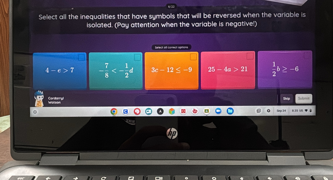 8/22
Select all the inequalities that have symbols that will be reversed when the variable is
isolated. (Pay attention when the variable is negative!)
Select all correct options
4-e>7 - 7/8 <- 1/2 d 3c-12≤ -9 25-4a>21  1/2 b≥ -6
Cordarryl Skip Submit
Watson
Sep 24 B:35 US
hp