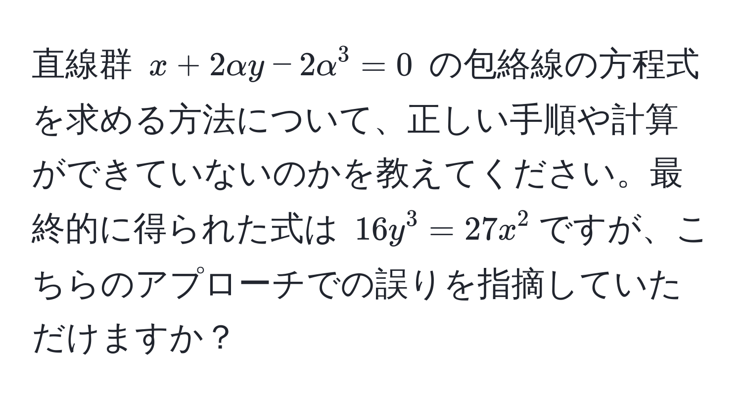 直線群 $x + 2alpha y - 2alpha^3 = 0$ の包絡線の方程式を求める方法について、正しい手順や計算ができていないのかを教えてください。最終的に得られた式は $16y^3 = 27x^2$ですが、こちらのアプローチでの誤りを指摘していただけますか？