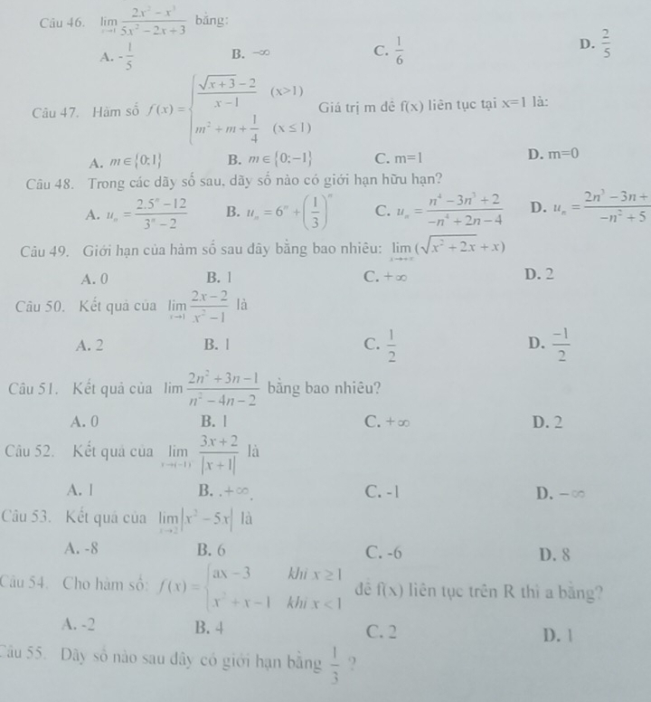 limlimits _xto 1 (2x^2-x^3)/5x^2-2x+3  bǎng:
D.
A. - 1/5  B. -∞ C.  1/6   2/5 
Câu 47. Hàm số f(x)=beginarrayl  (sqrt(x+3)-2)/x-1 (x>1) m^2+m+ 1/4 (x≤ 1)endarray. Giá trị m đề f(x) liên tục tại x=1 là:
D.
A. m∈  0:1 B. m∈  0:-1 C. m=1 m=0
Câu 48. Trong các dãy số sau, dãy số nào có giới hạn hữu hạn?
A. u_n= (2.5^n-12)/3^n-2  B. u_n=6^n+( 1/3 )^n C. u_n= (n^4-3n^3+2)/-n^4+2n-4  D. u_n= (2n^3-3n+)/-n^2+5 
Câu 49. Giới hạn của hàm số sau dây bằng bao nhiêu: limlimits _xto +∈fty (sqrt(x^2+2x)+x)
A. 0 B. 1 C. +∞ D. 2
Câu 50. Kết quả của limlimits _xto 1 (2x-2)/x^2-1 la
A. 2 B. | C.  1/2  D.  (-1)/2 
Câu 51. Kết quả của limlimits  (2n^2+3n-1)/n^2-4n-2  bằng bao nhiêu?
A. 0 B. | C. +∞ D. 2
Câu 52. Kết quả của limlimits _xto 11 (3x+2)/|x+1|  là
A. l B. .+∞. C. -1 D. -∞
Câu 53. Kết quá của limlimits _xto 2|x^2-5x| là
A. -8 B. 6 C. -6 D. 8
Câu 54. Cho hàm số: f(x)=beginarrayl ax-3kbix≥ 1 x^2+x-1kbix<1endarray. dé f(x) liên tục trên R thì a bằng?
A. -2 B. 4 C. 2
D. |
Câu 55. Dãy số nào sau dây có giới hạn bằng  1/3  ?