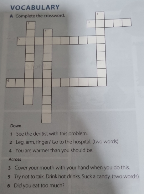 VOCABULARY 
1 See the dentist with this problem. 
2 Leg, arm, finger? Go to the hospital. (two words) 
4 You are warmer than you should be. 
Across 
3 Cover your mouth with your hand when you do this. 
5 Try not to talk. Drink hot drinks. Suck a candy. (two words) 
6 Did you eat too much?
