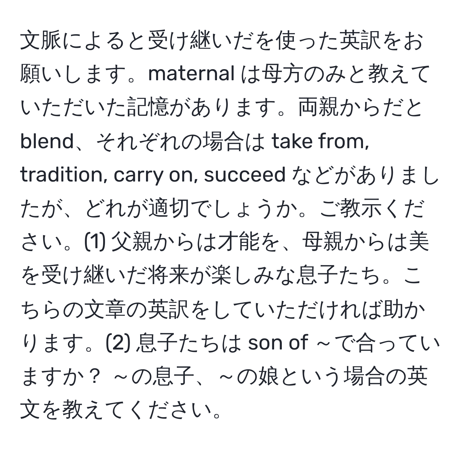 文脈によると受け継いだを使った英訳をお願いします。maternal は母方のみと教えていただいた記憶があります。両親からだと blend、それぞれの場合は take from, tradition, carry on, succeed などがありましたが、どれが適切でしょうか。ご教示ください。(1) 父親からは才能を、母親からは美を受け継いだ将来が楽しみな息子たち。こちらの文章の英訳をしていただければ助かります。(2) 息子たちは son of ～で合っていますか？ ～の息子、～の娘という場合の英文を教えてください。