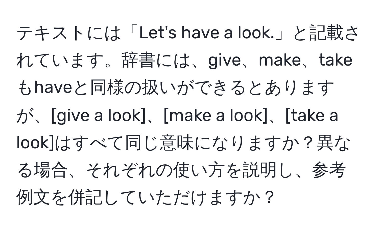 テキストには「Let's have a look.」と記載されています。辞書には、give、make、takeもhaveと同様の扱いができるとありますが、[give a look]、[make a look]、[take a look]はすべて同じ意味になりますか？異なる場合、それぞれの使い方を説明し、参考例文を併記していただけますか？