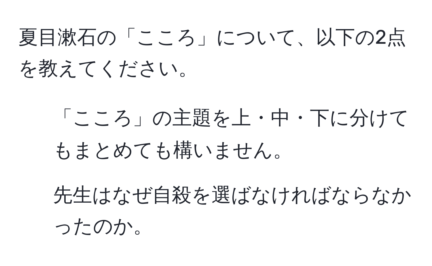 夏目漱石の「こころ」について、以下の2点を教えてください。  
1. 「こころ」の主題を上・中・下に分けてもまとめても構いません。  
2. 先生はなぜ自殺を選ばなければならなかったのか。