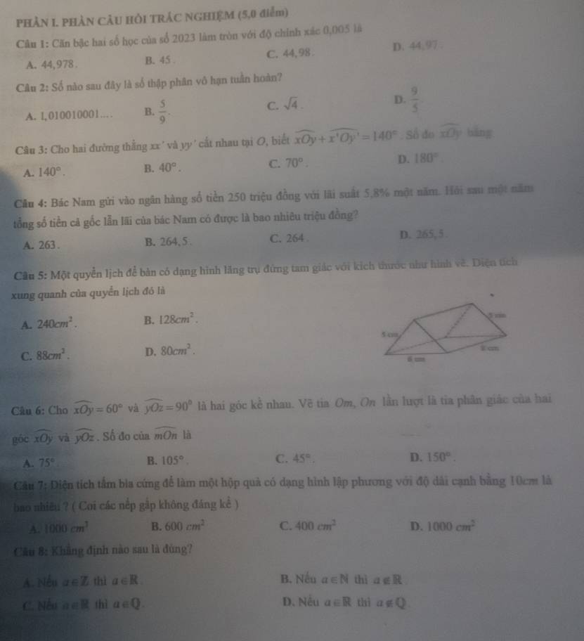 PHÀN I. PHÀN CÂU HỏI TRÁC NGHIỆM (5,0 điểm)
Câu 1: Căn bậc hai số học của số 2023 làm tròn với độ chính xác 0,005 là
A. 44,978. B. 45 . C. 44, 98 . D. 44,97 .
Câu 2:Sdot o nào sau đây là số thập phân vô hạn tuần hoàn?
A. l,010010001… B.  5/9 .
C. sqrt(4).
D.  9/5 
Câu 3: Cho hai đường thằng xx ' và yy' cất nhau tại O, biết widehat xOy+widehat x'Oy'=140°. Số đo widehat xOy bāng
A. 140°. B. 40°. C. 70°. D. 180°
Câu 4: Bác Nam gửi vào ngân hàng số tiền 250 triệu đồng với lãi suất 5,8% một năm. Hội sau một năm
tổng số tiền cả gốc lẫn lãi của bác Nam có được là bao nhiêu triệu đồng?
A. 263 . B. 264, 5 C. 264 D. 265, 5 .
Cầu 5: Một quyền lịch để bản có dạng hình lăng trụ đứng tam giác với kích thước như hình về. Diện tích
xung quanh của quyển lịch đó là
A. 240cm^2. B. 128cm^2.
C. 88cm^2. D. 80cm^2.
Câu 6: Cho widehat xOy=60° và widehat yOz=90° là hai góc kể nhau. Vẽ tia Om, On lần lượt là tia phân giác của hai
góc widehat xOy và widehat yOz. Số đo của widehat mOn là
A. 75° B. 105°. C. 45°. D. 150°.
Cầu 7: Diện tích tấm bia cứng để làm một hộp quả có dạng hình lập phương với độ dài cạnh bằng 10cm là
bao nhiêu ? ( Coi các nếp gập không đáng kể )
A. 1000cm^3 B. 600cm^2 C. 400cm^2 D. 1000cm^2
Câu 8: Khẳng định nào sau là đùng?
A. Nếu a∈ Z thì a∈ R. B. Nếu a∈ N thì a∉ R
C. Nếu a∈ R thì a∈ Q. D. Nều a∈ R thì a∉ Q