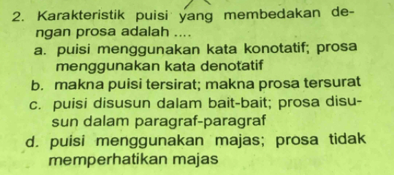 Karakteristik puisi yang membedakan de-
ngan prosa adalah ....
a. puisi menggunakan kata konotatif; prosa
menggunakan kata denotatif
b. makna puisi tersirat; makna prosa tersurat
c. puisi disusun dalam bait-bait; prosa disu-
sun dalam paragraf-paragraf
d. puisi menggunakan majas; prosa tidak
memperhatikan majas