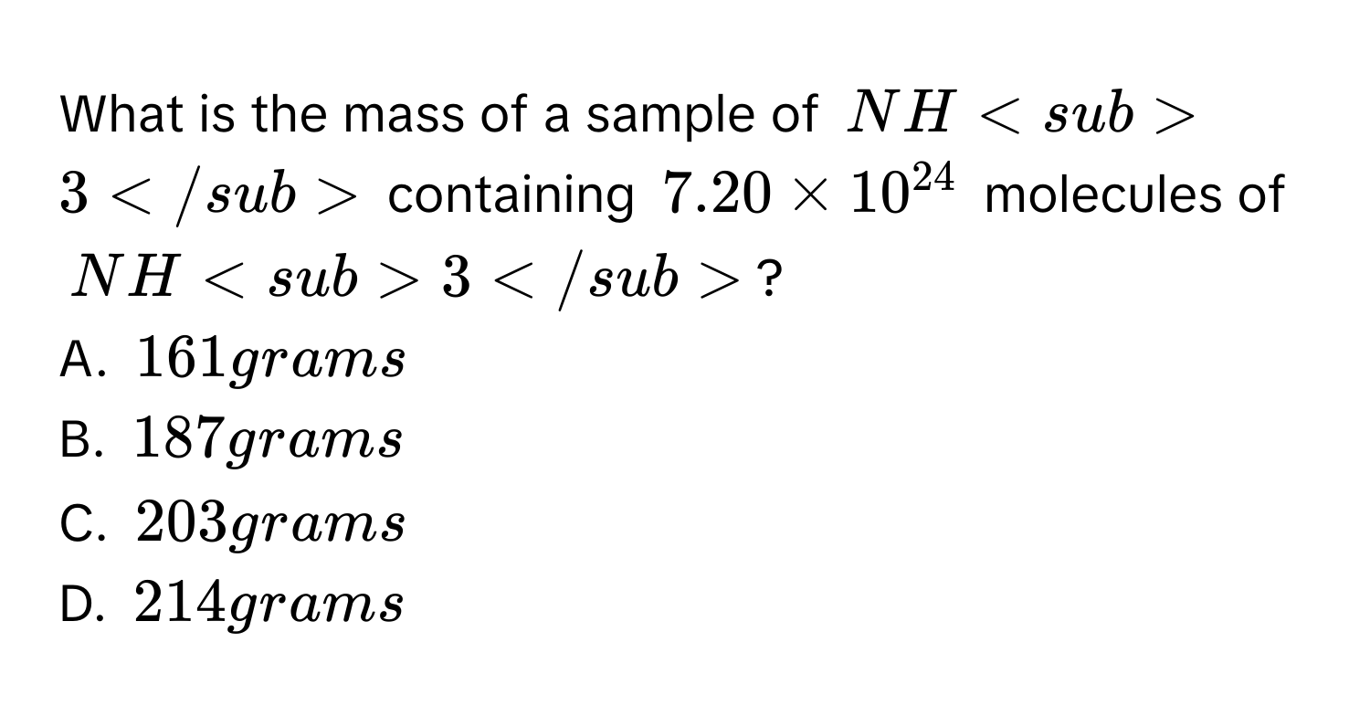 What is the mass of a sample of NH3 containing 7.20 * 10^(24) molecules of NH3?
A. 161 grams
B. 187 grams
C. 203 grams
D. 214 grams