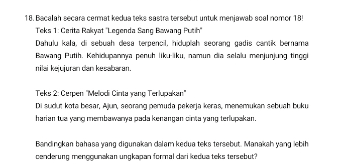 Bacalah secara cermat kedua teks sastra tersebut untuk menjawab soal nomor 18! 
Teks 1: Cerita Rakyat "Legenda Sang Bawang Putih" 
Dahulu kala, di sebuah desa terpencil, hiduplah seorang gadis cantik bernama 
Bawang Putih. Kehidupannya penuh liku-liku, namun dia selalu menjunjung tinggi 
nilai kejujuran dan kesabaran. 
Teks 2: Cerpen "Melodi Cinta yang Terlupakan" 
Di sudut kota besar, Ajun, seorang pemuda pekerja keras, menemukan sebuah buku 
harian tua yang membawanya pada kenangan cinta yang terlupakan. 
Bandingkan bahasa yang digunakan dalam kedua teks tersebut. Manakah yang lebih 
cenderung menggunakan ungkapan formal dari kedua teks tersebut?