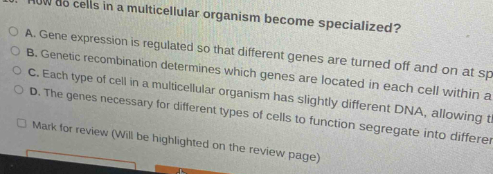 ow do cells in a multicellular organism become specialized?
A. Gene expression is regulated so that different genes are turned off and on at sp
B. Genetic recombination determines which genes are located in each cell within a
C. Each type of cell in a multicellular organism has slightly different DNA, allowing t
D. The genes necessary for different types of cells to function segregate into differer
Mark for review (Will be highlighted on the review page)