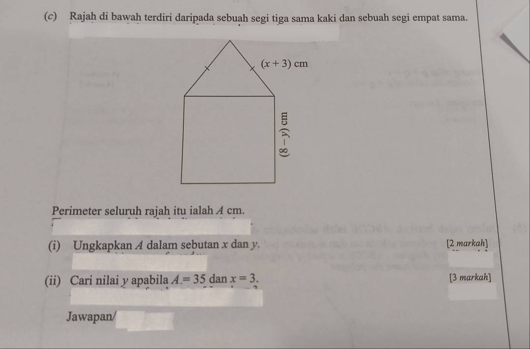 Rajah di bawah terdiri daripada sebuah segi tiga sama kaki dan sebuah segi empat sama.
Perimeter seluruh rajah itu ialah A cm.
(i) Ungkapkan A dalam sebutan x dan y. [2 markah]
(ii) Cari nilai y apabila A=35 dan x=3. [3 markah]
Jawapan/