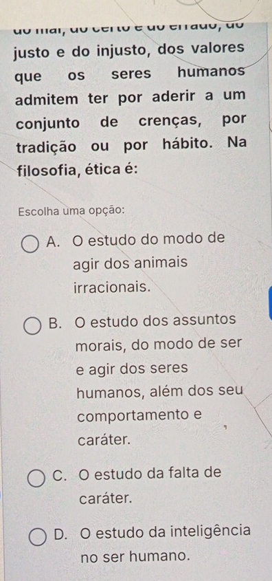 na certo é do errado, do
justo e do injusto, dos valores
que os seres humanos
admitem ter por aderir a um
conjunto de crenças, por
tradição ou por hábito. Na
filosofia, ética é:
Escolha uma opção:
A. O estudo do modo de
agir dos animais
irracionais.
B. O estudo dos assuntos
morais, do modo de ser
e agir dos seres
humanos, além dos seu
comportamento e
caráter.
C. O estudo da falta de
caráter.
D. O estudo da inteligência
no ser humano.