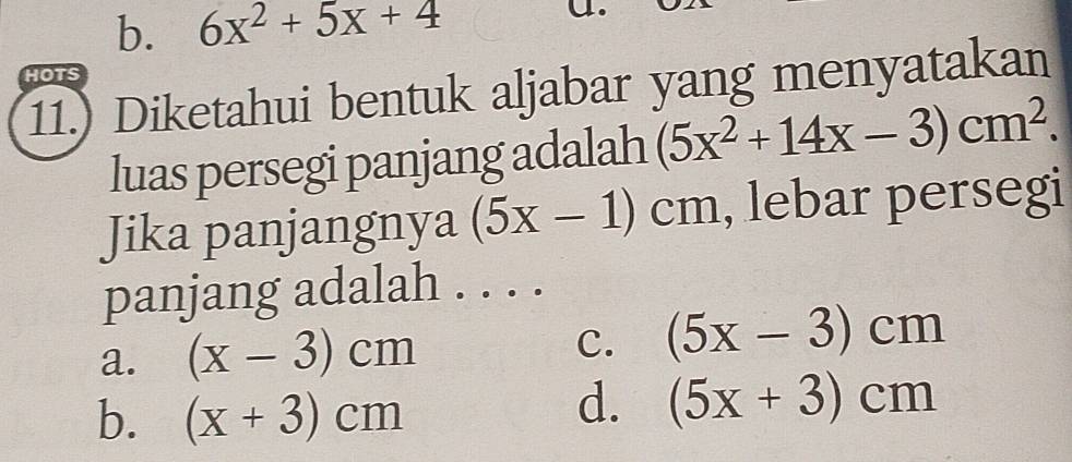 b. 6x^2+5x+4
HOTS
11.) Diketahui bentuk aljabar yang menyatakan
luas persegi panjang adalah (5x^2+14x-3)cm^2. 
Jika panjangnya (5x-1)cm , lebar persegi
panjang adalah . . . .
a. (x-3)cm C. (5x-3)cm
b. (x+3)cm
d. (5x+3)cm