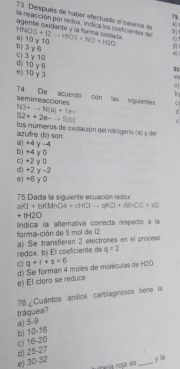 Después de haber efectuado el balance de
79.
la reacción por redox, indica los coeficientes del b) 1
a) (
agente oxidante y la forma oxidada.
HNO3+I2to HIO3+NO+H2O
a) 10 y 10
c)
b) 3 y 6
d)
c) 3 y 10
e)
d) 10 y 6
80
e) 10 y 3
ele
a)
b)
74. De acuerdo con las siguientes c)
semirreacciones:
N3+to N(a)+1e-
S2++2e-to S(b)
d
e
los números de oxidación del nitrógeno (a) y del
azufre (b) son:
a) +4 y -4
b) +4 y 0
c) +2 y 0
d) +2 y -2
e) +6 y 0
75.Dada la siguiente ecuación redox:
aKI+bKMnO4+cHClto qKCl+rMnCl2+sl2
+tH2O
Indica la alternativa correcta respecto a la
forma-ción de 5 mol de 12.
a) Se transfieren 2 electrones en el proceso
redox. b) El coeficiente de q=2
c) q+r+s=6
d) Se forman 4 moles de moléculas de H2O
e) El cloro se reduce
76. ¿Cuántos anillos cartilaginosos tiene la
tráquea?
a) 5-9
b) 10-16
c) 16-20
d) 25-27
e) 30-32
y la
i roja es_