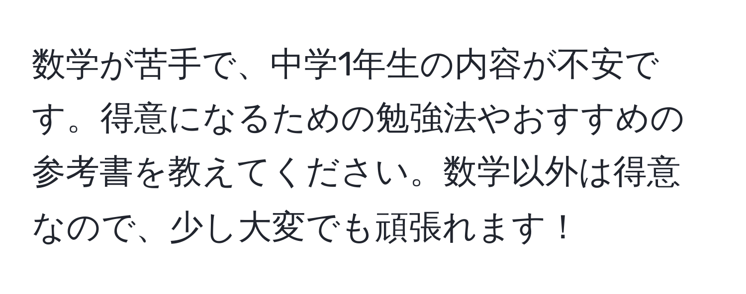 数学が苦手で、中学1年生の内容が不安です。得意になるための勉強法やおすすめの参考書を教えてください。数学以外は得意なので、少し大変でも頑張れます！