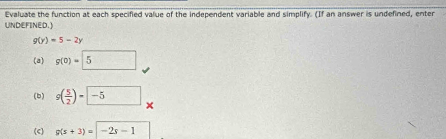 Evaluate the function at each specified value of the independent variable and simplify. (If an answer is undefined, enter 
UNDEFINED.)
g(y)=5-2y
(a) g(0)=5
(b) g( 5/2 )=□ -5 × 
(c) g(s+3)=-2s-1