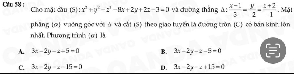 Mặt
Cho mặt cầu (S): x^2+y^2+z^2-8x+2y+2z-3=0 và đường thắng △ : : (x-1)/3 = y/-2 = (z+2)/-1 
phẳng (α) vuông góc với Δ và cắt (S) theo giao tuyến là đường tròn (C) có bán kính lớn
nhất. Phương trình (α) là
A. 3x-2y-z+5=0 B. 3x-2y-z-5=0
C. 3x-2y-z-15=0 D. 3x-2y-z+15=0