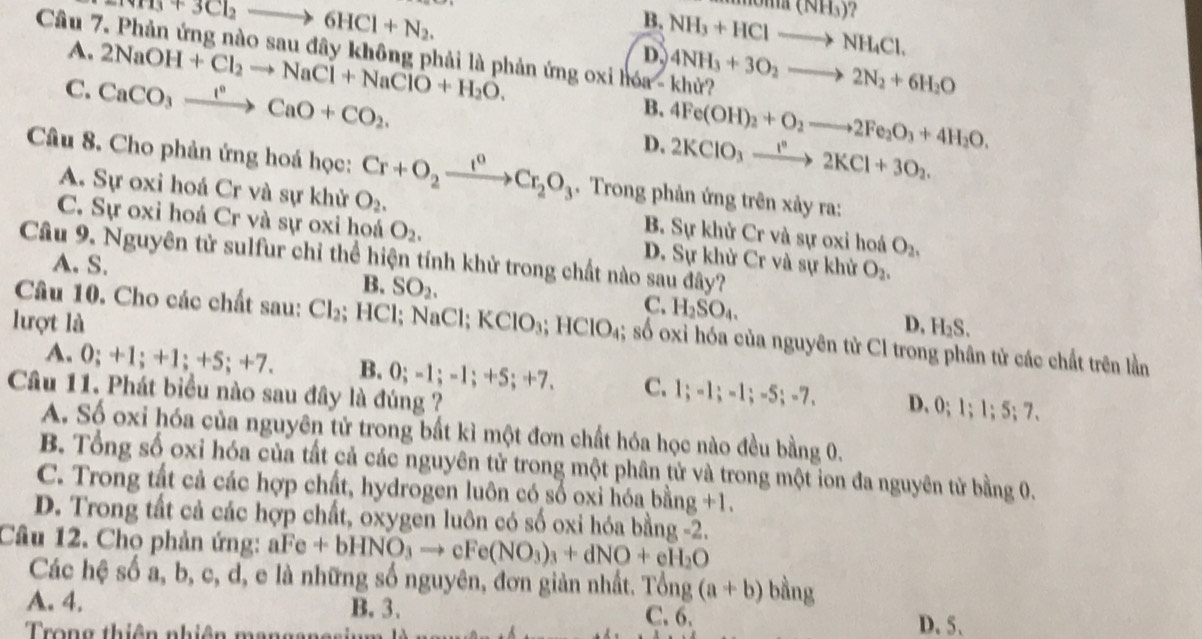 NH_3+3Cl_2to 6HCl+N_2.
B.
D. NH_3+HClto NH_4Cl. m(NH_3)
Câu 7. Phản ứng nào sau đây không phải là phản ứng oxi hóa - khử? 4NH_3+3O_2to 2N_2+6H_2O
A. 2NaOH+Cl_2to NaCl+NaClO+H_2O. B. 4Fe(OH)_2+O_2to 2Fe_2O_3+4H_2O.
C. CaCO_3xrightarrow I°CaO+CO_2.
D. 2KClO_3xrightarrow I^n2KCl+3O_2.
Câu 8. Cho phản ứng hoá học: Cr+O_2xrightarrow I^0Cr_2O_3 Trong phản ứng trên xảy ra:
A. Sự oxi hoá Cr và sự khử O_2. B. Sự khử Cr và sự oxi hoá O_2,
C. Sự oxi hoá Cr và sự oxi hoá O_2. D. Sự khử Cr và sự khử O_2,
Câu 9. Nguyên tử sulfur chỉ thể hiện tính khử trong chất nào sau đây?
A. S.
B. SO_2.
C. H_2SO_4.
lượt là D, H_2S.
Câu 10. Cho các chất sau: Cl_2; HCl; Na CI KClO_3;HClO_4;; số oxi hóa của nguyên tử Cl trong phân tử các chất trên lần
A. 0;+1;+1;+5;+7. B. 0;-1;-1;+5;+7. C. 1;-1;-1;-5;-7, D. 0;1;1;5;7.
Câu 11. Phát biểu nào sau đây là đúng ?
A. Số oxi hóa của nguyên tử trong bắt kì một đơn chất hóa học nào đều bằng 0.
B. Tổng số oxi hóa của tất cả các nguyên tử trong một phân tử và trong một ion đa nguyên tử bằng 0.
C. Trong tất cả các hợp chất, hydrogen luôn có số oxi hóa bang+1.
D. Trong tất cả các hợp chất, oxygen luôn có số oxi hóa bằng -2.
Câu 12. Chọ phản ứng: aFe+bHNO_3to cFe(NO_3)_3+dNO+eH_2O
Các hệ số a, b, c, d, e là những số nguyên, đơn giản nhất. Tô forall ngng(a+b) bằng
A. 4. B. 3. C. 6. D. 5、
Trong thiên nhiên mangane=