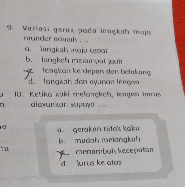 Variasi gerak pada langkah maju
mundur adalah ....
a. langkah maju cepat
b. langkah melompat jauh
langkah ke depan dan belakang
d. langkah dan ayunan lengan
u 10. Ketika kaki melangkah, lengan harus
n diayunkan supaya ....
a
a. gerakan tidak kaku
b. mudah melangkah
tu
menambah kecepatan
d. lurus ke atas