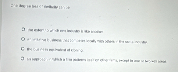 One degree less of similarity can be
the extent to which one industry is like another.
an imitative business that competes locally with others in the same industry.
the business equivalent of cloning.
O an approach in which a firm patterns itself on other firms, except in one or two key areas.