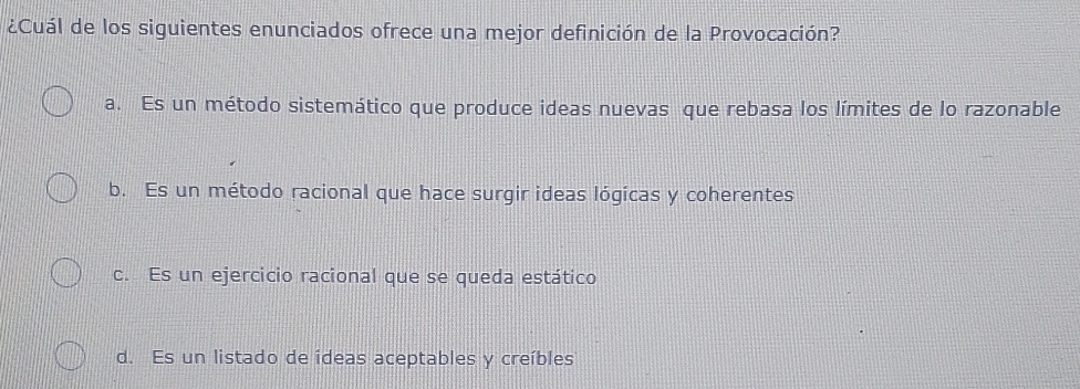 ¿Cuál de los siguientes enunciados ofrece una mejor definición de la Provocación?
a. Es un método sistemático que produce ideas nuevas que rebasa los límites de lo razonable
b. Es un método racional que hace surgir ideas lógicas y coherentes
c. Es un ejercicio racional que se queda estático
d. Es un listado de ideas aceptables y creíbles