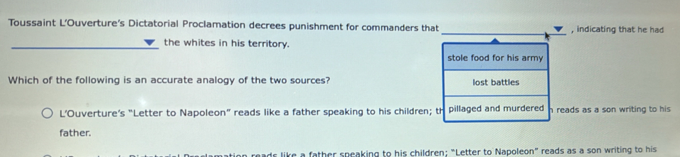 Toussaint L’Ouverture's Dictatorial Proclamation decrees punishment for commanders that , indicating that he had
the whites in his territory.
stole food for his army
Which of the following is an accurate analogy of the two sources? lost battles
L’Ouverture’s “Letter to Napoleon” reads like a father speaking to his children; th pillaged and murdered h reads as a son writing to his
father.
is like a father speaking to his children; “Letter to Napoleon” reads as a son writing to his